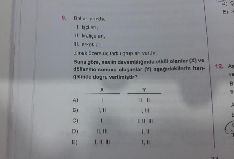 9.
Bal arılarında,
1. işçi arı,
II. kraliçe arı,
III. erkek arı
olmak üzere üç farklı grup arı vardır.
Buna göre, neslin devamlılığında etkili olanlar (X) ve
döllenme sonucu oluşanlar (Y) aşağıdakilerin han-
gisinde doğru verilmiştir?
A)
B)
C)
D)
E)
X
I
1,