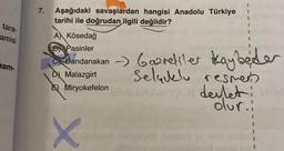 tara-
amisi
nam-
7. Aşağıdaki savaşlardan hangisi Anadolu Türkiye
tarihi ile doğrudan ilgili değildir?
A Kösedağ
B Pasinler
C
Bandanakan Gazreliler kaybeder
D Malazgirt
Selaulu resmen
E Miryokefelon
X
devleti
olur.: