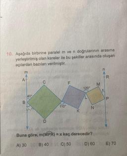 10. Aşağıda birbirine paralel m ve n doğrularının arasına
yerleştirilmiş olan kareler ile bu şekiller arasında oluşan
açılardan bazıları verilmiştir.
m
A+
B
40°
D
110°
F
K
120°
N
Buna göre, m(MPR) = x kaç derecedir?
A) 30 0 B) 40 C) 50
M
x(
X
R
P
D) 60 E) 70