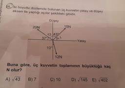 gerlendirm
11. İki boyutlu düzlemde bulunan üç kuvvetin yatay ve düşey
eksen ile yaptığı açılar şekildeki gibidir.
20N
A) √43
Düşey
B) 7
53 43°
37°42
10°
12N
15N
Buna göre, üç kuvvetin toplamının büyüklüğü kaç
N olur?
-Yatay
C) 10 D) √145 E) √402