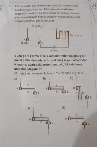 5.
Fatma, metal çifti ve rezistans (isitici) kullanarak oda
sıcaklığında çalışabilen fakat yüksek sıcaklıklara
ulaşıldığında devre akımını kesen bir elektrik devresi
yapmayı planlıyor. Fatma devrenin metal çifti dışındaki
kısmını şekildeki gibi kurmuştur.
