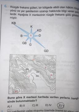 7
6. Rüzgâr frekans gülleri, bir bölgede etkili olan hâkim rüzga
yönü ve yer şekillerinin uzanışı hakkında bilgi veren şekil
*lerdir. Aşağıda X merkezinin rüzgâr frekans gülü gösteril-
miştir.
KB
B
K
X
GB G
KD
240
230
GD
lob
Buna göre X merkezi haritada verilen yerlerin hangi-
sinde bulunmaktadır?
A) I
B) II
C) III
D) IV
E) V
Yor sekillerinin yağış oluşumu üzerinde önemli bir etkisi var