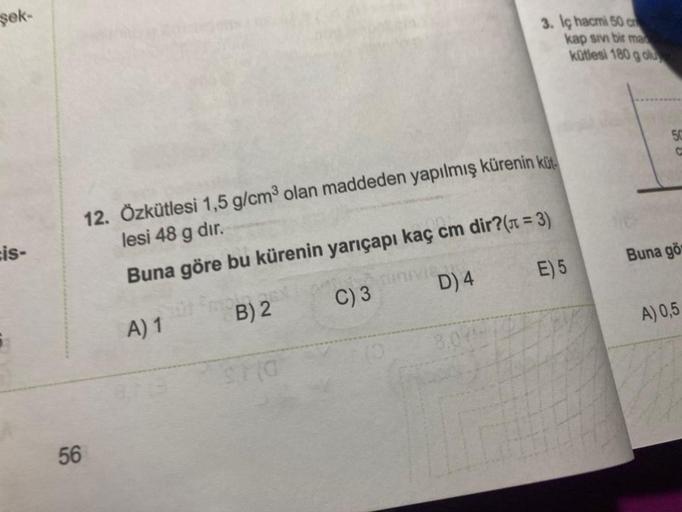 şek-
is-
56
12. Özkütlesi 1,5 g/cm³ olan maddeden yapılmış kürenin küt
lesi 48 g dir.
Buna göre bu kürenin yarıçapı kaç cm dir?(π = 3)
A) 1
B) 2
C) 3
E) 5
SHO
DIVIS
3. Iç hacmi 50 c
kap sivi bir ma
kütlesi 180 g olu
D) 4
50
Buna gö
A) 0,5