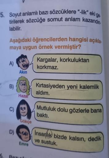 5. Soyut anlamlı bazı sözcüklere "-lik" eki ge
tirilerek sözcüğe somut anlam kazandın
labilir.
6.
Aşağıdaki öğrencilerden hangisi açıkla
maya uygun örnek vermiştir?
A)
B)
C)
D)
Akın
Hazal
Gökçe
Emre
Bazie
Kargalar, korkuluktan
korkmaz.
Kırtasiyeden yeni ka