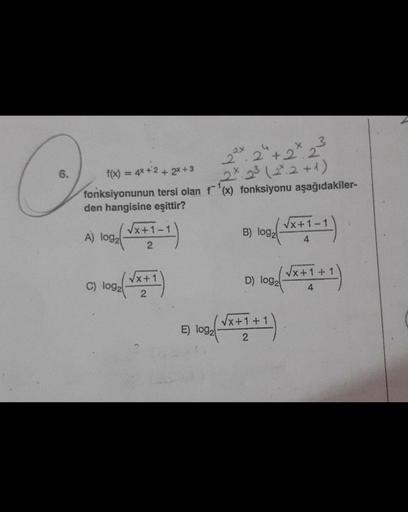 O
6.
3
22x2 +2.2
f(x) = 4x+2+2x+3
2 x 2³ (2².2 +1)
fonksiyonunun tersi olan f¹(x) fonksiyonu aşağıdakiler-
den hangisine eşittir?
1092 ( √x+1-1)
2
A) log₂
C) log2
√x+1
2
E) log₂
(√x+1-1)
B) log2
(0) 100/(√x+1+1)
D) log2
4
√x+1+1
1+1)
2