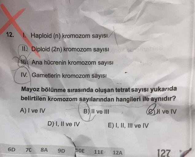 12.
6D
I. Haploid (n) kromozom sayısı
II. Diploid (2n) kromozom sayısı
Ana hücrenin kromozom sayısı
IV. Gametlerin kromozom sayısı
Mayoz bölünme sırasında oluşan tetrat sayısı yukarıda
belirtilen kromozom sayılarından hangileri ile aynıdır?
A) I ve IV
B) I