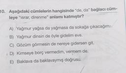 10. Aşağıdaki cümlelerin hangisinde "de, da" bağlacı cüm-
leye "ısrar, direnme" anlamı katmıştır?
A) Yağmur yağsa da yağmasa da sokağa çıkacağım
B) Yağmur dinsin de öyle gidelim eve.
C) Gözüm görmesin de nereye gidersen git.
D) Kimseye borç vermedim, vermem de.
E) Baklava da baklavaymış doğrusu.