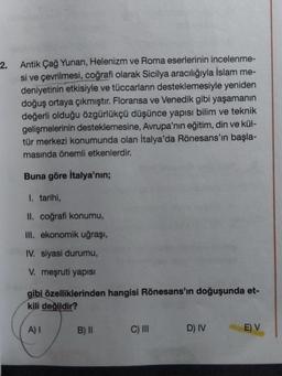 2. Antik Çağ Yunan, Helenizm ve Roma eserlerinin incelenme-
si ve çevrilmesi, coğrafi olarak Sicilya aracılığıyla İslam me-
deniyetinin etkisiyle ve tüccarların desteklemesiyle yeniden
doğuş ortaya çıkmıştır. Floransa ve Venedik gibi yaşamanın
değerli olduğu özgürlükçü düşünce yapısı bilim ve teknik
gelişmelerinin desteklemesine, Avrupa'nın eğitim, din ve kül-
tür merkezi konumunda olan İtalya'da Rönesans'ın başla-
masında önemli etkenlerdir.
Buna göre İtalya'nın;
1. tarihi,
II. coğrafi konumu,
III. ekonomik uğraşı,
IV. siyasi durumu,
V. meşruti yapısı
gibi özelliklerinden hangisi Rönesans'ın doğuşunda et-
kili değildir?
A) I
B) II
C) III
D) IV
E) V