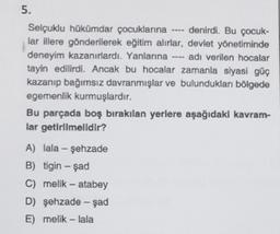 5.
Selçuklu hükümdar çocuklarına
lar illere gönderilerek eğitim alırlar,
deneyim kazanırlardı. Yanlarına adı verilen hocalar
tayin edilirdi. Ancak bu hocalar zamanla siyasi güç
kazanıp bağımsız davranmışlar ve bulundukları bölgede
egemenlik kurmuşlardır.
denirdi. Bu çocuk-
devlet yönetiminde
Bu parçada boş bırakılan yerlere aşağıdaki kavram-
lar getirilmelidir?
A) lala - şehzade
B) tigin - şad
C) melik - atabey
D) şehzade - şad
E) melik - lala