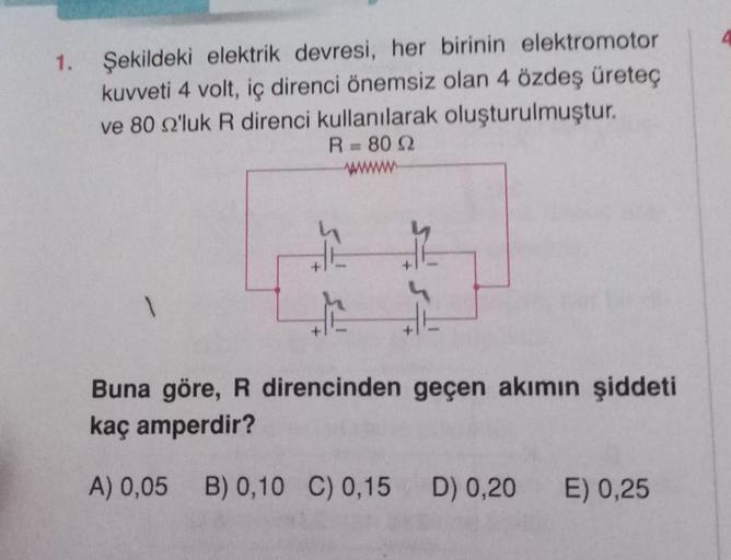 1.
Şekildeki elektrik devresi, her birinin elektromotor
kuvveti 4 volt, iç direnci önemsiz olan 4 özdeş üreteç
ve 80 22'luk R direnci kullanılarak oluşturulmuştur.
R = 80 Q
1
+
Buna göre, R direncinden geçen akımın şiddeti
kaç amperdir?
A) 0,05 B) 0,10 C) 