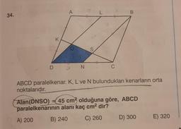 34.
D
K
A
ON
S
L
#
C
B
ABCD paralelkenar. K, L ve N bulundukları kenarların orta
noktalarıdır.
Alan (DNSO) = 45 cm3 olduğuna göre, ABCD
paralelkenarının alanı kaç cm² dir?
A) 200
B) 240
C) 260
D) 300
E) 320