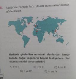 6. Aşağıdaki haritada bazı alanlar numaralandırılarak
gösterilmiştir.
10
Haritada gösterilen numaralı alanlardan hangi-
lerinde doğal koşulların beşeri faaliyetlere olan
olumsuz etkisi daha fazladır?
A) I ve II
B) I ve III
D) Il ve IV
C) II ve III
E) Ill ve IV