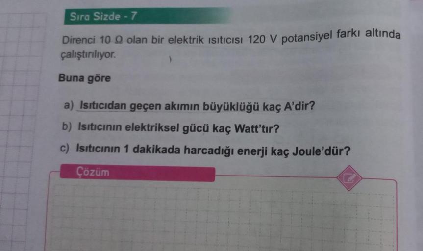 Sıra Sizde - 7
Direnci 10 9 olan bir elektrik Isıtıcısı 120 V potansiyel farkı altında
çalıştırılıyor.
Buna göre
a) Isıtıcıdan geçen akımın büyüklüğü kaç A'dir?
b) Isıtıcının elektriksel gücü kaç Watt'tır?
c) Isıtıcının 1 dakikada harcadığı enerji kaç Joul