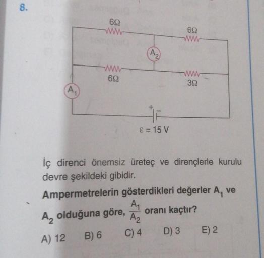 8.
A₁
692
www
www
692
(A₂
ε = 15 V
692
www
www
392
direnci önemsiz üreteç ve dirençlerle kurulu
devre şekildeki gibidir.
Ampermetrelerin gösterdikleri değerler A, ve
A₁
oranı kaçtır?
A₂ olduğuna göre,
A₂
C) 4
D) 3
B) 6
A) 12
E) 2