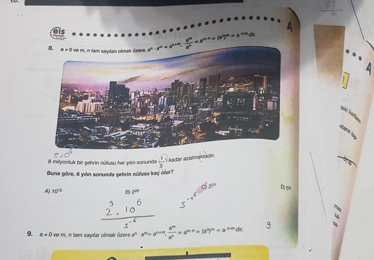 e
eis
Toydan
8.
a 0 ve m, n tam sayılan olmak üzere, an amanm
8.106
8 milyonluk bir şehrin nüfusu her yılın sonunda
Buna göre, 6 yılın sonunda şehrin nüfusu kaç olur?
A) 1015
B) 220
3
2.10
6
am
S
9. a#0 ve m, n tam sayılar olmak üzere an am= an+m,
an
an
-'