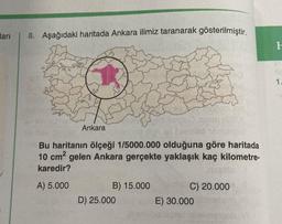 ları
8. Aşağıdaki haritada Ankara ilimiz taranarak gösterilmiştir.
Ankara
Bu haritanın ölçeği 1/5000.000 olduğuna göre haritada
10 cm² gelen Ankara gerçekte yaklaşık kaç kilometre-
karedir?
me
A) 5.000
C) 20.000
B) 15.000
D) 25.000
E) 30.000
1.