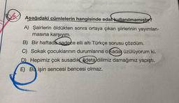 Aşağıdaki cümlelerin hangisinde edat kullanılmamıştır?
A) Şairlerin öldükten sonra ortaya çıkan şiirlerinin yayımlan-
masına karşıyım.
B) Bir haftada sadece elli altı Türkçe şorusu çözdüm.
C) Sokak çocuklarının durumlarına o kadar üzülüyorum ki.
D) Hepimiz çok susadık âdeta dilimiz damağımız yapıştı.
E) Bu işin sencesi bencesi olmaz.