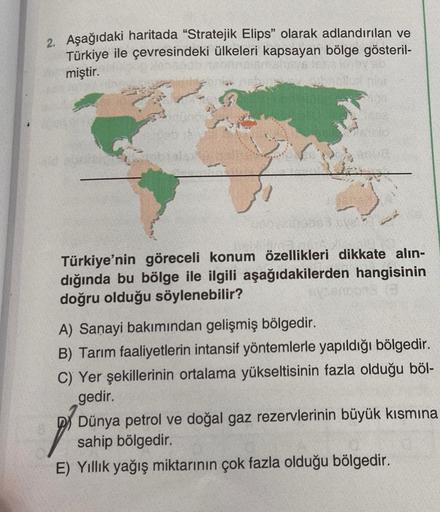 2. Aşağıdaki haritada "Stratejik Elips" olarak adlandırılan ve
Türkiye ile çevresindeki ülkeleri kapsayan bölge gösteril-
miştir.
219093 ove!?
Türkiye'nin göreceli konum özellikleri dikkate alın-
dığında bu bölge ile ilgili aşağıdakilerden hangisinin
doğru