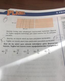 PLANET
A)
32 cm
80 cm
Şekilde özdeş olan dikdörtgen biçimindeki kartonları Şeyma
ve Tuğba aşağıda belirtildiği gibi sabit kesme hızı ile parçala-
yacaktır.
13
5
.
Şeyma, en büyük alanlı eş kare parçalara ayıracaktır.
f
Tuğba, en büyük alanlı kare şeklindeki parçalara ayıracaktır.
İkisi de bu işleri aynı sürede bitirdiğine göre Şeyma'nın
hızının, Tuğba'nın hızına oranı aşağıdakilerden hangisidir?
B)
13
8
C)
5
13
D)
8
13
3. PRO
E)
5
3
7 ve
Şek
ile
bin
ça
16.16