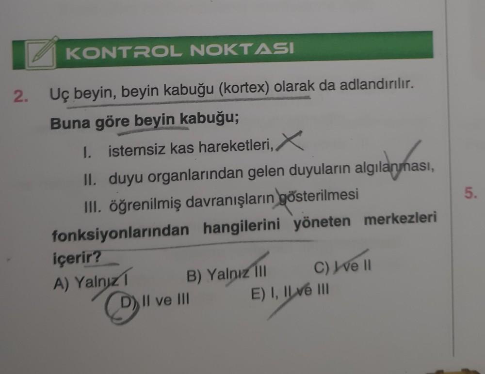 2.
KONTROL NOKTASI
Uç beyin, beyin kabuğu (kortex) olarak da adlandırılır.
Buna göre beyin kabuğu;
I. istemsiz kas hareketleri, X
II. duyu organlarından gelen duyuların algılanması,
III. öğrenilmiş davranışların gösterilmesi
fonksiyonlarından hangilerini y