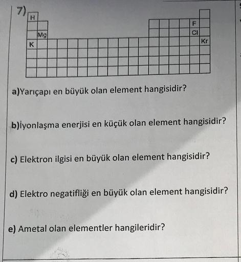 7)
K
Mg
a)Yarıçapı en büyük olan element hangisidir?
F
CI
Kr
b)iyonlaşma enerjisi en küçük olan element hangisidir?
c) Elektron ilgisi en büyük olan element hangisidir?
e) Ametal olan elementler hangileridir?
d) Elektro negatifliği en büyük olan element ha