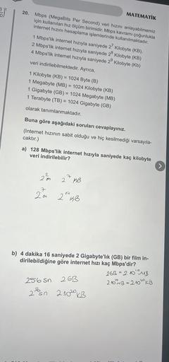 3.)*
20. Mbps (MegaBits Per Second) veri hızını anlayabilmemiz
için kullanılan hız ölçüm birimidir. Mbps kavramı çoğunlukla
internet hızını hesaplama işlemlerinde kullanılmaktadır.
1 Mbps'lik internet hızıyla saniyede 27 Kilobyte (KB),
2 Mbps'lik internet