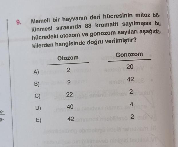 a-
9.
Memeli bir hayvanın deri hücresinin mitoz bö-
lünmesi sırasında 88 kromatit sayılmışsa bu
hücredeki otozom ve gonozom sayıları aşağıda-
kilerden hangisinde doğru verilmiştir?
A)
B)
C)
D)
E)
Otozom
2
2
22
40
STUSS
42
2018
Gonozom
20
42
emenu +
2
4
SV