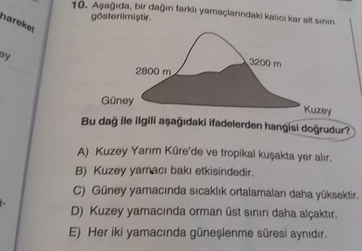 hareket
ey
10. Aşağıda, bir dağın farklı yamaçlarındaki kalıcı kar alt sınırı
gösterilmiştir.
2800 m
3200 m
Güney
Kuzey
Bu dağ ile ilgili aşağıdaki ifadelerden hangisi doğrudur?
A) Kuzey Yarım Küre'de ve tropikal kuşakta yer alır.
B) Kuzey yamacı bakı etki