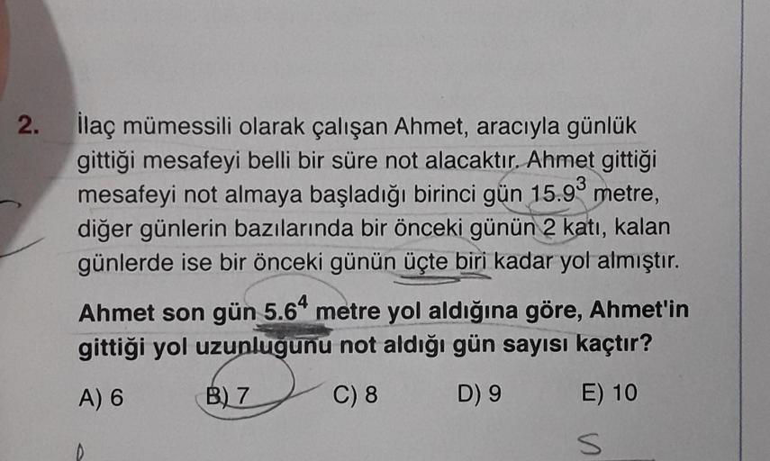 2.
İlaç mümessili olarak çalışan Ahmet, aracıyla günlük
gittiği mesafeyi belli bir süre not alacaktır. Ahmet gittiği
mesafeyi not almaya başladığı birinci gün 15.93 metre,
diğer günlerin bazılarında bir önceki günün 2 katı, kalan
günlerde ise bir önceki gü