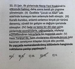 11. (1) Şair, ilk şiirlerinde Necip Fazıl Kısakürek'in
etkisinde kalmış; daha sonra kendi şiir çizgisine
yönelmiştir. (II) Özellikle "Çocuk ve Allah” adlı
eserinde kumaşını tam anlamıyla belli etmiştir. (III)
Kurallı-kuralsız, anlamlı-anlamsız birçok şiir türünü
denemiş; sürekli bir gelişim ve değişim içerisinde
olmuştur. (IV) Sade ve temiz bir dili olan şairin
şiirlerinde asonanslarla, çağrışımlarla, söyleyişi
kuvvetlendiren tekrarlarla bir özgünlük vardır. (V)
Hem Türkiye'de, hem uluslararası düzeyde birçok ödül
kazanan sanatçının kitapları birçok dile çevrildi.
Bu parçada numaralandırılmış bölümlerin hangisinde
noktalama yanlışı yapılmıştır?
A). B) W
C) III. DV. E) V.