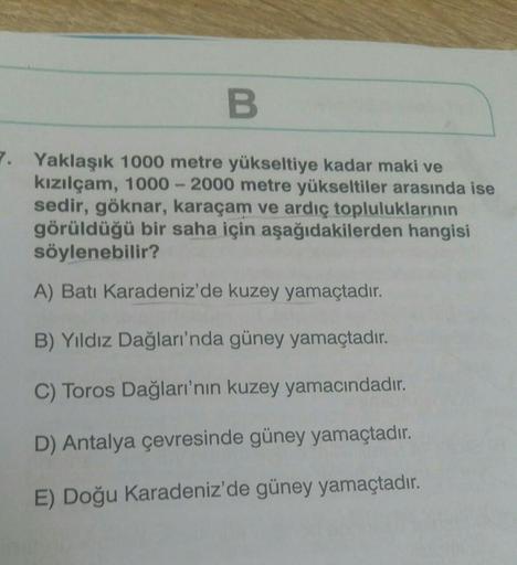 B
7. Yaklaşık 1000 metre yükseltiye kadar maki ve
kızılçam, 1000-2000 metre yükseltiler arasında ise
sedir, göknar, karaçam ve ardıç topluluklarının
görüldüğü bir saha için aşağıdakilerden hangisi
söylenebilir?
A) Batı Karadeniz'de kuzey yamaçtadır.
B) Yıl