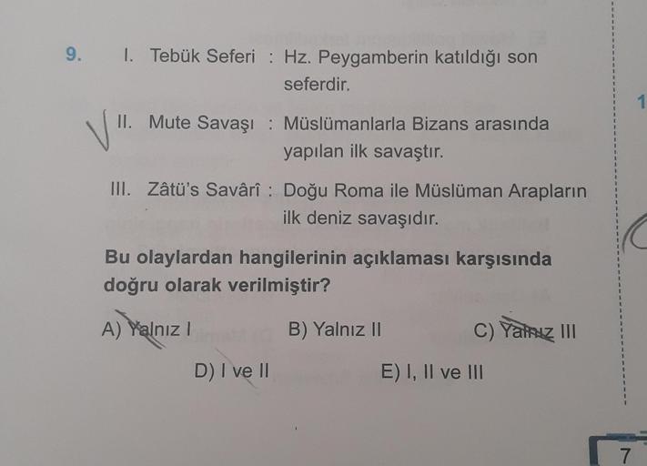 9. 1. Tebük Seferi Hz. Peygamberin katıldığı son
seferdir.
II. Mute Savaşı: Müslümanlarla Bizans arasında
yapılan ilk savaştır.
III. Zâtü's Savârî: Doğu Roma ile Müslüman Arapların
ilk deniz savaşıdır.
Bu olaylardan hangilerinin açıklaması karşısında
doğru