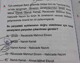 p
9. Türk edebiyatı Batılı anlamda hikâye türü ile Tanzimat Döne
mi'nde tanışmıştır. Dönemin sanatçılarından Şinasi, Ahmet
Mithat Efendi, (Namık Kemal, Recaizade Mahmut Ekrem,
Nabizade Nazım bu türün ilk örneklerini vererek hikâyenin
gelişmesinde önemli bir rol üstlenmişlerdir.
praco
Bu parçadaki açıklamanın doğru olabilmesi için hangi
sanatçıların parçadan çıkarılması gerekir?
A) Şinasi - Recaizade Mahmut Ekrem
B) Binasi - Namık Kemal
CNamık Kemal - Nabizade Nazım
D) Recaizade Mahmut Ekrem - Nabizade Nazım
E) Namık Kemal - Ahmet Mithat Efendi
E