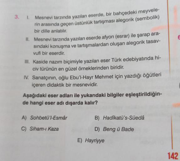 3. I. Mesnevi tarzında yazılan eserde, bir bahçedeki meyvele-
rin arasında geçen üstünlük tartışması alegorik (sembolik)
bir dille anlatılır.
II. Mesnevi tarzında yazılan eserde afyon (esrar) ile şarap ara-
sındaki konuşma ve tartışmalardan oluşan alegorik