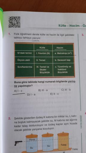 1. Fizik öğretmeni derste kütle ve hacim ile ilgili şekildeki
tabloyu tahtaya yazıyor.
2.
Sl'daki birimi
Ölçüm aleti
Sınıflandırma
D) I-a
Kütle
Hava
I. Newton (N)
Su
II. Terazi
III. Temel ve
Skaler
Büyüklük
Kütle - Hacim - Öz
B) III - a
Buna göre tabloda h