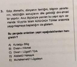 3. Edip Ahmet'in, dünyanın faniliğini, bilginin yararla-
rını, kötülüğün sonuçlarını dile getirdiği dini-ahlaki
bir yapıttır. Aruz ölçüsüyle yazılan bu yapıt aynı za-
manda 12.yy'da İslam kültürünün Türkler arasında
yaygınlaşmaya başladığını da gösterir.
Bu parçada anlatılan yapıt aşağıdakilerden han-
gisidir?
A) Kutadgu Bilig
B) Divan-ı Hikmet
C) Divan-ı Lügatit Türk
D) Atabetül Hakayık
E) Muhakemetü'l Lügateyn