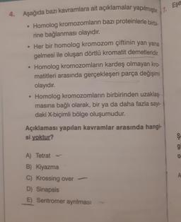 4. Aşağıda bazı kavramlara ait açıklamalar yapılmıştır. 7.
Homolog kromozomların bazı proteinlerle birbi-
rine bağlanması olayıdır.
• Her bir homolog kromozom çiftinin yan yana
gelmesi ile oluşan dörtlü kromatit demetleridir
Homolog kromozomların kardeş olmayan kro-
matitleri arasında gerçekleşen parça değişimi
olayıdır.
Homolog kromozomların birbirinden uzaklaş-
masına bağlı olarak, bir ya da daha fazla sayı-
daki X-biçimli bölge oluşumudur.
Açıklaması yapılan kavramlar arasında hangi-
si yoktur?
A) Tetrat -
B) Kiyazma
C) Krossing over-
D) Sinapsis
E) Sentromer ayrılması
Eşe
S5O
g
0
A