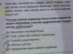 2. İnsanoğlu; kendiliğinden yetişen yabani buğday, arpa
gibi tahılları önce toplayarak tüketmiştir. Daha sonra bu
yabani tahılları islah ederek planlı bir tarımsal faaliyete
başlamıştır.
Tarımsal üretimin başlaması sonucu insan yaşamında
oluşan değişiklikler arasında aşağıdakilerden hangisi
olduğu söylenemez?
A) Hayvanların evcilleştirilmesi
B) Orak, saban gibi aletlerin kullanılması
CYTicaretin yaygınlaşması
D Nüfusun artması
E) Obsidyenden kesici aletlerin yapılması