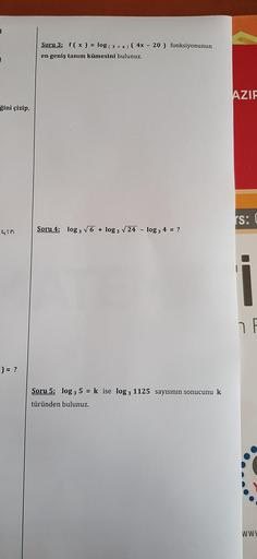 I
ğini çizip,
Gin
) = ?
Soru 3: f(x) = log (3 + x) (4x - 20) fonksiyonunun
en geniş tanım kümesini bulunuz.
Soru 4: log 3√6 + log 3 √24 - log 3 4 = ?
Soru 5: log 3 5 = k ise log 3 1125 sayısının sonucunu k
türünden bulunuz.
AZIF
rs: C
F
www