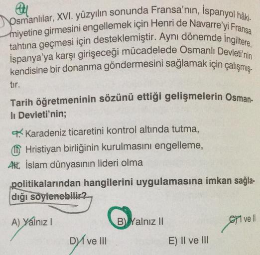 Au
Osmanlılar, XVI. yüzyılın sonunda Fransa'nın, Ispanyol hâki-
miyetine girmesini engellemek için Henri de Navarre'yi Fransa
tahtına geçmesi için desteklemiştir. Aynı dönemde Ingiltere,
İspanya'ya karşı girişeceği mücadelede Osmanlı Devleti'nin
kendisine 