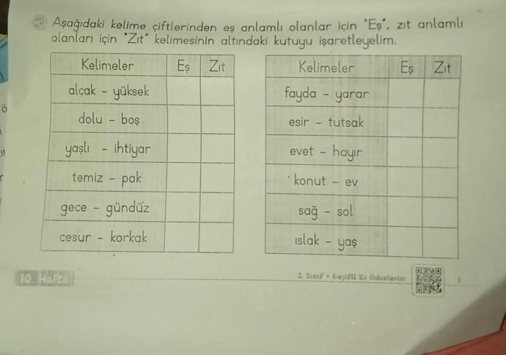 Ö
1
LIT
Aşağıdaki kelime çiftlerinden eş anlamlı olanlar için "Eş”, zıt anlamlı
olanları için "Zıt" kelimesinin altındaki kutuyu işaretleyelim.
Kelimeler
Eş
alçak - yüksek
dolu - boş.
yaşlı - ihtiyar
temiz - pak
gece - gündüz
cesur korkak
10. Hafta
-
Zit
K