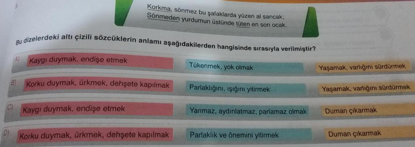 (C)
D)
Bu dizelerdeki altı çizili sözcüklerin anlamı aşağıdakilerden hangisinde sırasıyla verilmiştir?
A)
Korkma, sönmez bu şafaklarda yüzen al sancak;
Sönmeden yurdumun üstünde tüten en son ocak.
Kaygı duymak, endişe etmek
Korku duymak, ürkmek, dehşete ka
