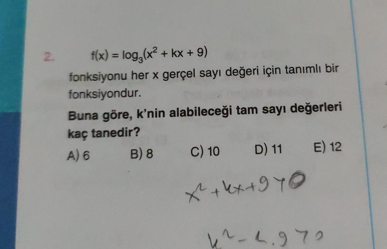 2.
f(x) = log₂ (x² + kx + 9)
fonksiyonu her x gerçel sayı değeri için tanımlı bir
fonksiyondur.
Buna göre, k'nin alabileceği tam sayı değerleri
kaç tanedir?
A) 6
B) 8
C) 10 D) 11 E) 12
x² + 4x +970
4²-2.972