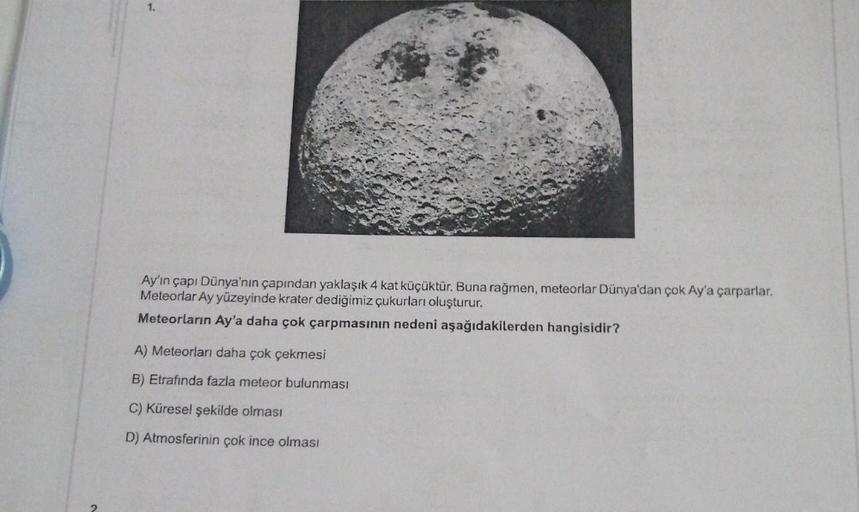 1.
Ay'ın çapı Dünya'nın çapından yaklaşık 4 kat küçüktür. Buna rağmen, meteorlar Dünya'dan çok Ay'a çarparlar.
Meteorlar Ay yüzeyinde krater dediğimiz çukurları oluşturur.
Meteorların Ay'a daha çok çarpmasının nedeni aşağıdakilerden hangisidir?
A) Meteorla