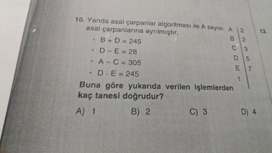 10. Yanda asal çarpanlar algoritması ile A sayısı A
asal çarpanlarına ayrılmıştır.
B + D = 245
D-E = 28
A - C = 305
D E = 245
Buna göre yukarıda verilen işlemlerden
kaç tanesi doğrudur?
A) 1
B) 2
*
3
3
$
C) 3
ABCDE-
22357
1
D) 4
12.