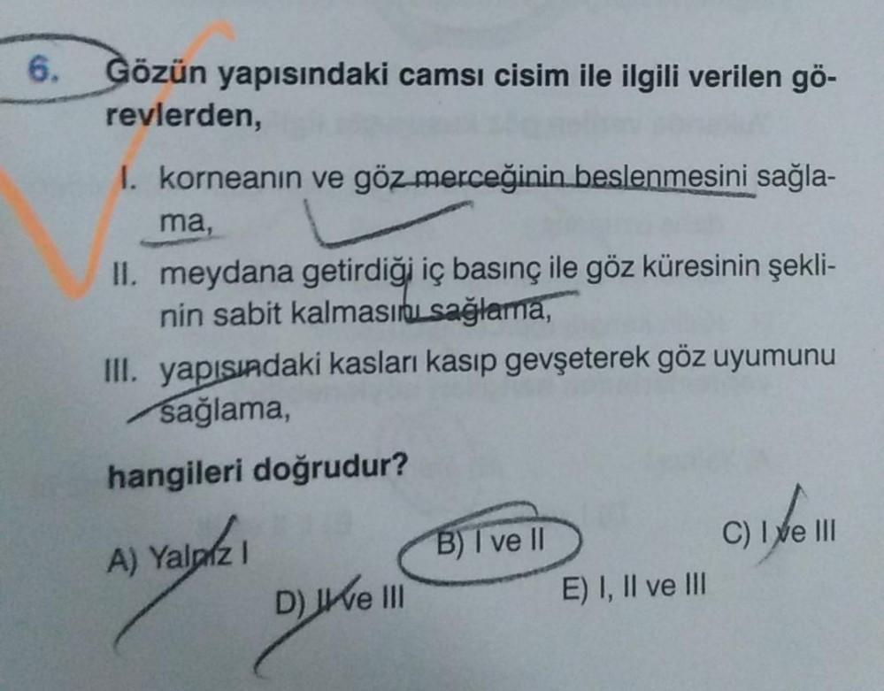 6.
Gözün yapısındaki camsı cisim ile ilgili verilen gö-
revlerden,
I. korneanın ve göz merceğinin beslenmesini sağla-
ma,
II. meydana getirdiği iç basınç ile göz küresinin şekli-
nin sabit kalmasını sağlama,
III. yapısındaki kasları kasıp gevşeterek göz uy