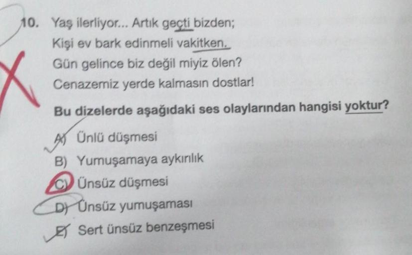 10. Yaş ilerliyor... Artık geçti bizden;
Kişi ev bark edinmeli vakitken.
Gün gelince biz değil miyiz ölen?
Cenazemiz yerde kalmasın dostlar!
Bu dizelerde aşağıdaki ses olaylarından hangisi yoktur?
A) Ünlü düşmesi
B) Yumuşamaya aykırılık
CÜnsüz düşmesi
D) Ü