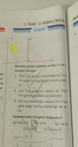 eri
CI-
mü
2
1. Ünite - 2. Bölüm / Test 02
Geliştir
G
Hareket yönleri şekilde verilen X ve y
araçları ile ilgili,
1. X'in Y'ye göre hız büyüklüğü ile Y'nin
X'e göre hız büyüklüğü birbirine eşit-
tir.
II. X'in Y'ye göre hız vektörü ile Y'nin
X'e göre hız vektörü zıt yönlüdür.
III. X'in hız büyüklüğü artarsa X'in Y'ye
göre bağıl hızının büyüklüğü de ar-
tar.
ifadelerinden hangileri doğrudur?
A) Yalnız II
I ve II
D) ve H
Ix-vy
2
2
I ve Ill
E) INI ve III
Fark