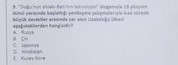 9. "Doğu'nun ahlakı-Batı'nın teknolojisi" sloganıyla 19.yüzyılın
ikinci yarısında başlattığı yenileşme çalışmalarıyla kısa sürede
büyük devletler arasında yer alan Uzakdoğu ülkesi
hangisidir?
aşağıdakilerden
A. Rusya
B. Çin
C. Japonya
D. Hindistan
E. Kuzey Kore