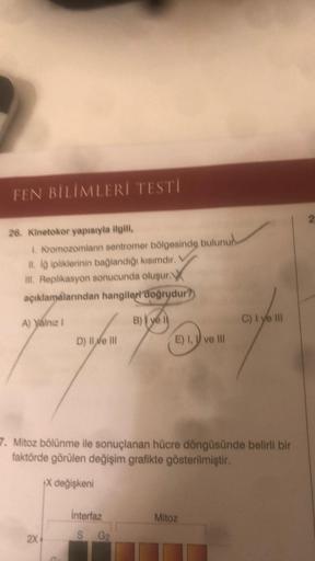 FEN BİLİMLERİ TESTİ
26. Kinetokor yapısıyla ilgili,
1. Kromozomların sentromer bölgesinde bulunur
II. id ipliklerinin bağlandığı kısımdır.
III. Replikasyon sonucunda oluşur.
açıklamalarından hangileri doğrudur?
A) yalnız I
D) Ile III
2X
interfaz
S
B) ye
7.